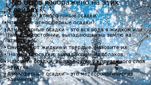 Что было изображено на этих слайдах? Правильно, атмосферные осадки Что такое атмосферные осадки? Атмосферные осадки – это вся вода в жидком или твёрдом состоянии, выпадающая на землю из атмосферы Они бывают жидкие и твердые. Назовите их.  Назовите осадки, выпадающие из облаков. Назовите осадки, выпадающие из приземного слоя воздуха. Атмосферные осадки – это метеорологические элементы …… Правильно - погоды 