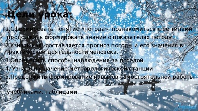 Цели урока: 1.Сформировать понятие «погода», познакомиться с ее типами,  продолжать формировать знание о показателях погоды. 2.Узнать как составляется прогноз погоды и его значения в практической деятельности человека. 3.Определить способы наблюдения за погодой. 4. Узнать назначение метеорологической станции 5.Продолжить формирование навыков самостоятельной работы с  учебниками, таблицами. 