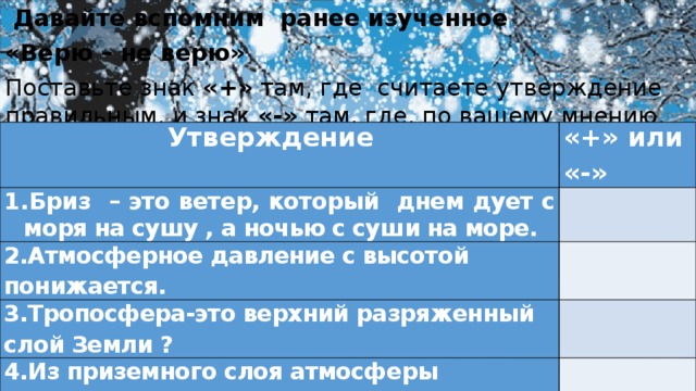  Давайте вспомним ранее изученное «Верю – не верю» Поставьте знак «+» там, где считаете утверждение правильным, и знак «-» там, где, по вашему мнению, оно неверно. Утверждение «+» или «-» Бриз – это ветер, который днем дует с моря на сушу , а ночью с суши на море. 2.Атмосферное давление с высотой понижается. 3.Тропосфера-это верхний разряженный слой Земли ? 4.Из приземного слоя атмосферы выпадают снег, дождь, град 5.Дождевая капля имеет диаметр 0,5мм. 