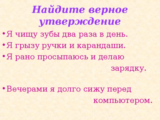 Найдите верное утверждение Я чищу зубы два раза в день. Я грызу ручки и карандаши. Я рано просыпаюсь и делаю  зарядку. Вечерами я долго сижу перед  компьютером. 