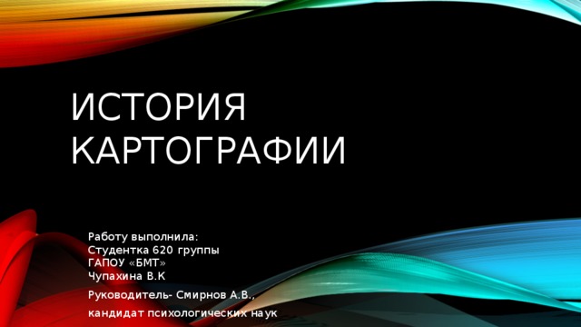 История картографии Работу выполнила:  Студентка 620 группы  ГАПОУ «БМТ»  Чупахина В.К Руководитель- Смирнов А.В., кандидат психологических наук 