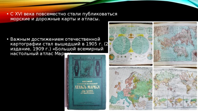 С XVI века повсеместно стали публиковаться морские и дорожные карты и атласы. Важным достижением отечественной картографии стал вышедший в 1905 г. (2-е издание, 1909 г.) «Большой всемирный настольный атлас Маркса»   
