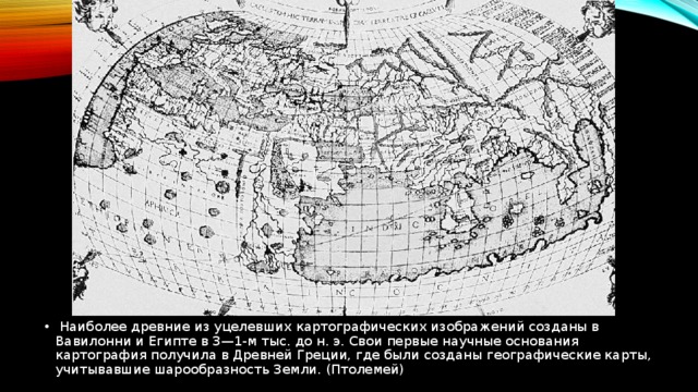   Наиболее древние из уцелевших картографических изображений созданы в Вавилонни и Египте в 3—1-м тыс. до н. э. Свои первые научные основания картография получила в Древней Греции, где были созданы географические карты, учитывавшие шарообразность Земли. (Птолемей) 
