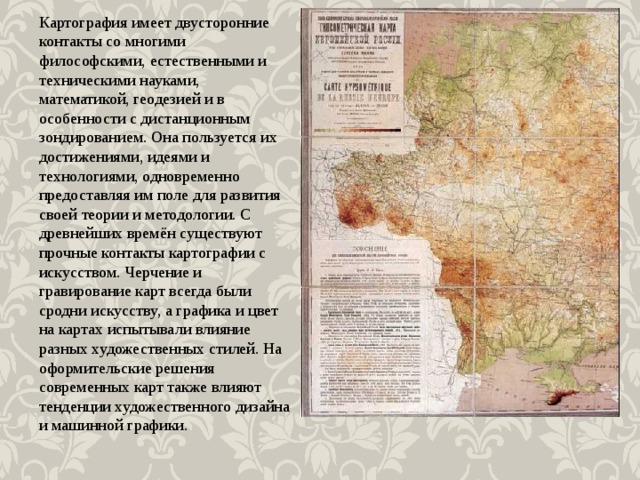 Картография имеет двусторонние контакты со многими философскими, естественными и техническими науками, математикой, геодезией и в особенности с дистанционным зондированием. Она пользуется их достижениями, идеями и технологиями, одновременно предоставляя им поле для развития своей теории и методологии. С древнейших времён существуют прочные контакты картографии с искусством. Черчение и гравирование карт всегда были сродни искусству, а графика и цвет на картах испытывали влияние разных художественных стилей. На оформительские решения современных карт также влияют тенденции художественного дизайна и машинной графики. 