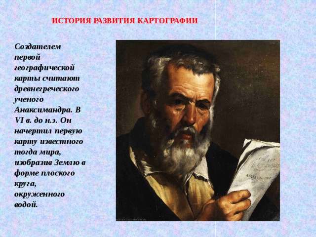 ИСТОРИЯ РАЗВИТИЯ КАРТОГРАФИИ Создателем первой географической карты считают древнегреческого ученого Анаксимандра. В VI в. до н.э. Он начертил первую карту известного тогда мира, изобразив Землю в форме плоского круга, окруженного водой. 
