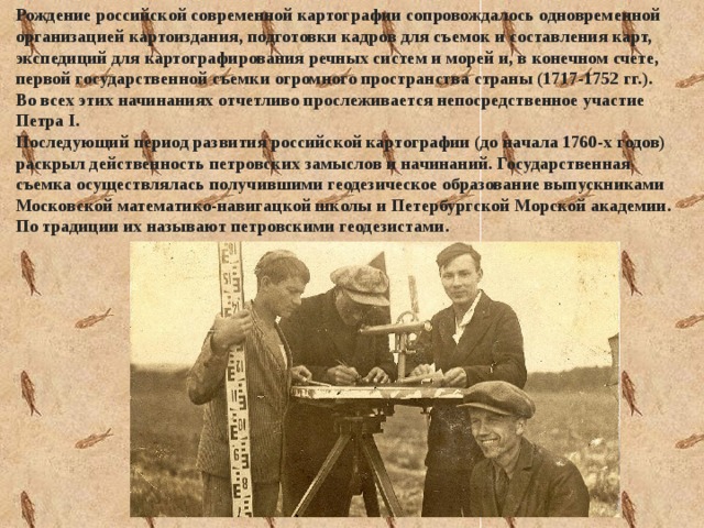 Рождение российской современной картографии сопровождалось одновременной организацией картоиздания, подготовки кадров для съемок и составления карт, экспедиций для картографирования речных систем и морей и, в конечном счете, первой государственной съемки огромного пространства страны (1717-1752 гг.). Во всех этих начинаниях отчетливо прослеживается непосредственное участие Петра I. Последующий период развития российской картографии (до начала 1760-х годов) раскрыл действенность петровских замыслов и начинаний. Государственная съемка осуществлялась получившими геодезическое образование выпускниками Московской математико-навигацкой школы и Петербургской Морской академии. По традиции их называют петровскими геодезистами. 