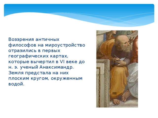 Воззрения античных философов на мироустройство отразились в первых географических картах, которые вычертил в VI веке до н. э. ученый Анаксимандр. Земля предстала на них плоским кругом, окруженным водой. 