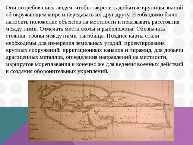 Они потребовались людям, чтобы закрепить добытые крупицы знаний об окружающем мире и передавать их друг другу. Необходимо было наносить положение объектов на местности и показывать расстояния между ними. Отмечать места охоты и рыболовства. Обозначать стоянки, тропы между ними, пастбища. Позднее карты стали необходимы для измерения земельных угодий, проектирования крупных сооружений: ирригационных каналов и пирамид, для добычи драгоценных металлов, определения направлений на местности, маршрутов мореплавания и конечно же для ведения военных действий и создания оборонительных укреплений.  