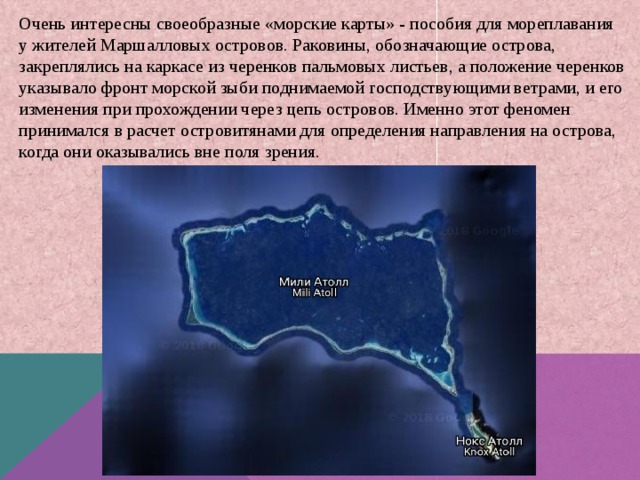 Очень интересны своеобразные «морские карты» - пособия для мореплавания у жителей Маршалловых островов. Раковины, обозначающие острова, закреплялись на каркасе из черенков пальмовых листьев, а положение черенков указывало фронт морской зыби поднимаемой господствующими ветрами, и его изменения при прохождении через цепь островов. Именно этот феномен принимался в расчет островитянами для определения направления на острова, когда они оказывались вне поля зрения.  