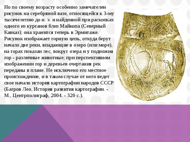 Но по своему возрасту особенно замечателен рисунок на серебряной вазе, относящейся к 3-му тысячелетию до н. э. и найденной при раскопках одного из курганов близ Майкопа (Северный Кавказ); она хранится теперь в Эрмитаже. Рисунок изображает горную цепь, откуда берут начало две реки, впадающие в озеро (или море), на горах показан лес, вокруг озера и у подножия гор - различные животные; при перспективном изображении гор и деревьев очертания рек переданы в плане. Не исключено его местное происхождение, и в таком случае от него ведет свое начало история картографии народов СССР (Багров Лео. История развития картографии. - М., Центрполиграф, 2004. - 320 с.). 