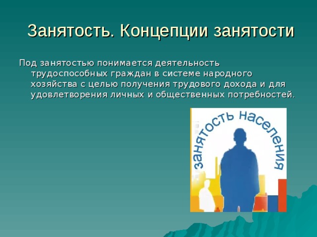  Занятость. Концепции занятости Под занятостью понимается деятельность трудоспособных граждан в системе народного хозяйства с целью получения трудового дохода и для удовлетворения личных и общественных потребностей. 