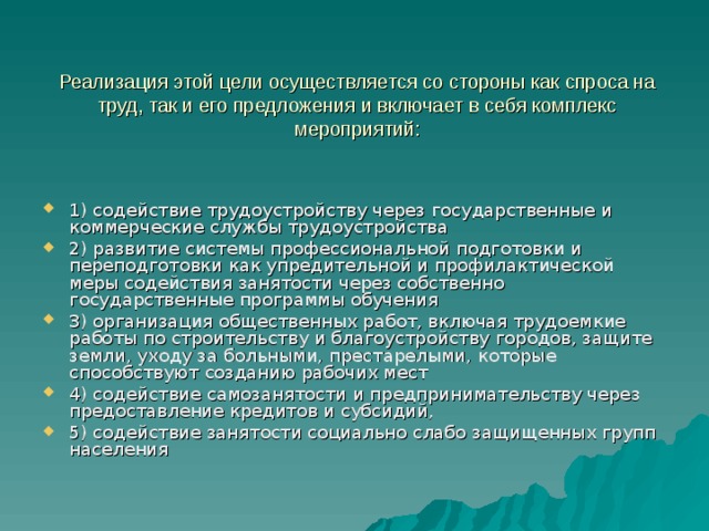 Реализация этой цели осуществляется со стороны как спроса на труд, так и его предложения и включает в себя комплекс мероприятий:   1) содействие трудоустройству через государственные и коммерческие службы трудоустройства 2) развитие системы профессиональной подготовки и переподготовки как упредительной и профилактической меры содействия занятости через собственно государственные программы обучения 3) организация общественных работ, включая трудоемкие работы по строительству и благоустройству городов, защите земли, уходу за больными, престарелыми, которые способствуют созданию рабочих мест 4) содействие самозанятости и предпринимательству через предоставление кредитов и субсидий, 5) содействие занятости социально слабо защищенных групп населения 