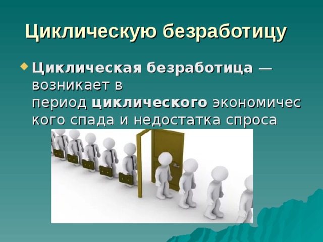 Циклическую безработицу   Циклическая   безработица  — возникает в период  циклического  экономического спада и недостатка спроса 