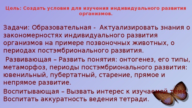 Цель: Создать условия для изучения индивидуального развития организмов.   Задачи: Образовательная -  Актуализировать знания о закономерностях индивидуального развития организмов на примере позвоночных животных, о периодах постэмбрионального развития.  Развивающая – Развить понятия: онтогенез, его типы, метаморфоз, периоды постэмбрионального развития: ювенильный, пубертатный, старение, прямое и непрямое развитие. Воспитывающая – Вызвать интерес к изучаемой теме. Воспитать аккуратность ведения тетради. 