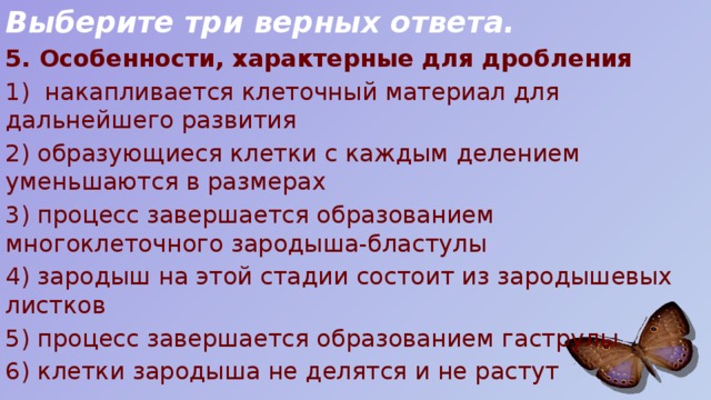 Выберите три верных ответа. 5. Особенности, характерные для дробления 1) накапливается клеточный материал для дальнейшего развития 2) образующиеся клетки с каждым делением уменьшаются в размерах 3) процесс завершается образованием многоклеточного зародыша-бластулы 4) зародыш на этой стадии состоит из зародышевых листков 5) процесс завершается образованием гаструлы 6) клетки зародыша не делятся и не растут 