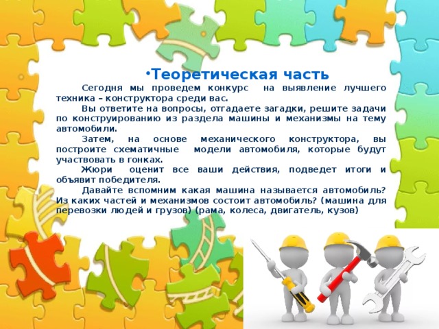 Теоретическая часть . Сегодня мы проведем конкурс на выявление лучшего техника – конструктора среди вас. Вы ответите на вопросы, отгадаете загадки, решите задачи по конструированию из раздела машины и механизмы на тему автомобили. Затем, на основе механического конструктора, вы построите схематичные модели автомобиля, которые будут участвовать в гонках. Жюри оценит все ваши действия, подведет итоги и объявит победителя. Давайте вспомним какая машина называется автомобиль? Из каких частей и механизмов состоит автомобиль? (машина для перевозки людей и грузов) (рама, колеса, двигатель, кузов) 