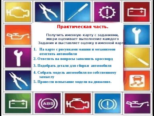 Практическая часть.  Получить именную карту с заданиями,  жюри оценивает выполнение каждого Задания и выставляет оценку в именной карте . На карте с рисунками машин и механизмов отметить автомобили 2. Ответить на вопросы заполнить кроссворд 3. Подобрать детали для сборки автомобиля 4. Собрать модель автомобиля по собственному замыслу 5. Провести испытание модели на движение. 