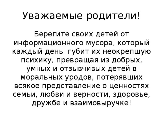 Уважаемые родители! Берегите своих детей от информационного мусора, который каждый день губит их неокрепшую психику, превращая из добрых, умных и отзывчивых детей в моральных уродов, потерявших всякое представление о ценностях семьи, любви и верности, здоровье, дружбе и взаимовыручке! 