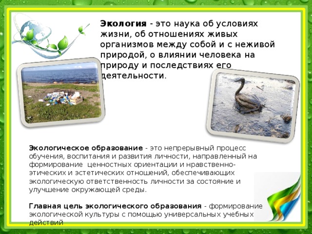Экология - это наука об условиях жизни, об отношениях живых организмов между собой и с неживой природой, о влиянии человека на природу и последствиях его деятельности . Экологическое образование - это непрерывный процесс обучения, воспитания и развития личности, направленный на формирование ценностных ориентации и нравственно-этических и эстетических отношений, обеспечивающих экологическую ответственность личности за состояние и улучшение окружающей среды.   Главная цель экологического образования - формирование экологической культуры с помощью универсальных учебных действий