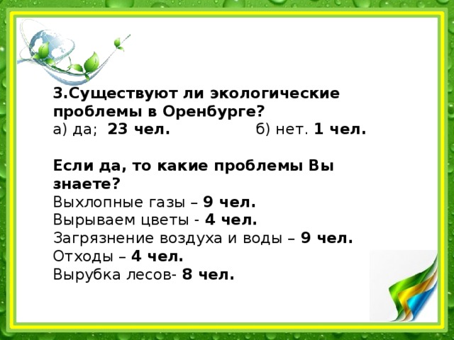 3.Существуют ли экологические проблемы в Оренбурге?  а) да; 23 чел. б) нет. 1 чел.   Если да, то какие проблемы Вы знаете?  Выхлопные газы – 9 чел.  Вырываем цветы - 4 чел.  Загрязнение воздуха и воды – 9 чел.  Отходы – 4 чел.  Вырубка лесов- 8 чел.