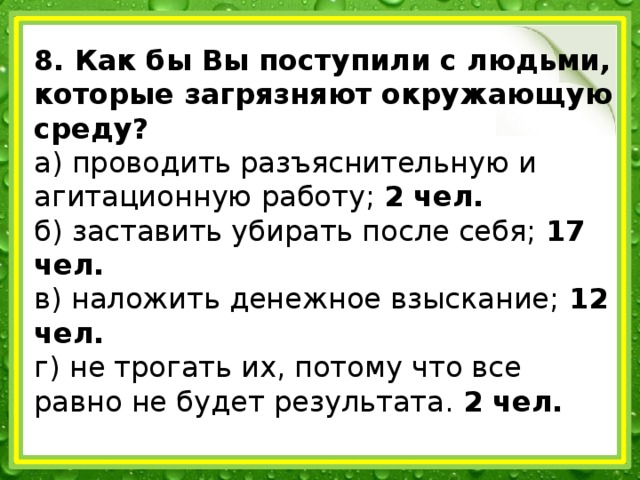 8. Как бы Вы поступили с людьми, которые загрязняют окружающую среду? а) проводить разъяснительную и агитационную работу; 2 чел. б) заставить убирать после себя; 17 чел. в) наложить денежное взыскание; 12 чел. г) не трогать их, потому что все равно не будет результата. 2 чел.