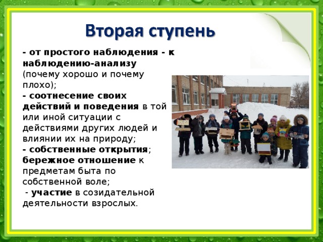 - от простого наблюдения - к наблюдению-анализу (почему хорошо и почему плохо); - соотнесение своих действий и поведения в той или иной ситуации с действиями других людей и влиянии их на природу; - собственные открытия ; бережное отношение к предметам быта по собственной воле;  - участие в созидательной деятельности взрослых.