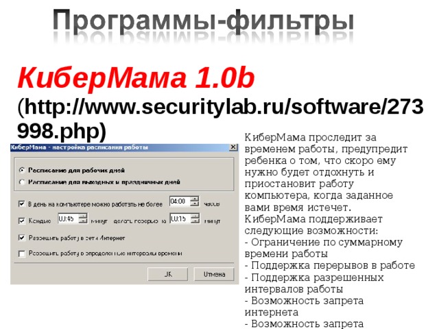 КиберМама 1.0b ( http://www.securitylab.ru/software/273998.php)    КиберМама проследит за временем работы, предупредит ребенка о том, что скоро ему нужно будет отдохнуть и приостановит работу компьютера, когда заданное вами время истечет. КиберМама поддерживает следующие возможности: - Ограничение по суммарному времени работы - Поддержка перерывов в работе - Поддержка разрешенных интервалов работы - Возможность запрета интернета - Возможность запрета игр/программ    
