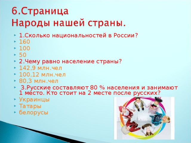 1.Сколько национальностей в России? 160 100 50 2.Чему равно население страны? 142,9 млн.чел 100,12 млн.чел 80,3 млн.чел  3.Русские составляют 80 % населения и занимают 1 место. Кто стоит на 2 месте после русских? Украинцы Татары белорусы  