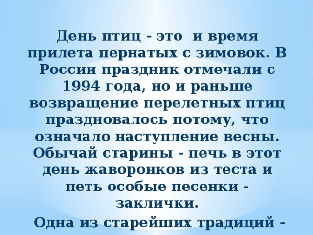 День птиц - это и время прилета пернатых с зимовок. В России праздник отмечали с 1994 года, но и раньше возвращение перелетных птиц праздновалось потому, что означало наступление весны. Обычай старины - печь в этот день жаворонков из теста и петь особые песенки - заклички.  Одна из старейших традиций - развешивание в этот день скворечников.     