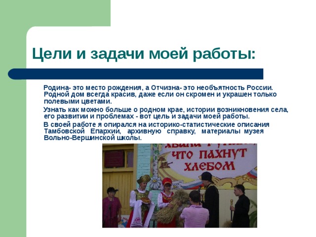 Цели и задачи моей работы:  Родина- это место рождения, а Отчизна- это необъятность России. Родной дом всегда красив, даже если он скромен и украшен только полевыми цветами.  Узнать как можно больше о родном крае, истории возникновения села, его развитии и проблемах - вот цель и задачи моей работы.  В своей работе я опирался на историко-статистические описания Тамбовской Епархии, архивную справку, материалы музея Вольно-Вершинской школы. 