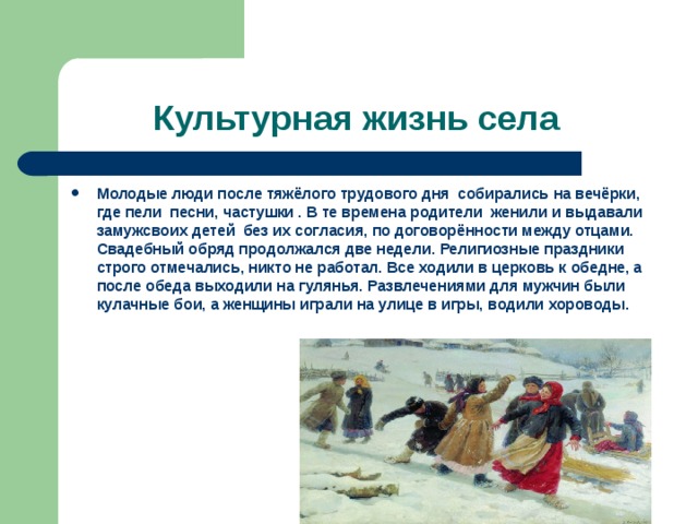 Культурная жизнь села Молодые люди после тяжёлого трудового дня собирались на вечёрки, где пели песни, частушки . В те времена родители женили и выдавали замужсвоих детей без их согласия, по договорённости между отцами. Свадебный обряд продолжался две недели. Религиозные праздники строго отмечались, никто не работал. Все ходили в церковь к обедне, а после обеда выходили на гулянья. Развлечениями для мужчин были кулачные бои, а женщины играли на улице в игры, водили хороводы. 