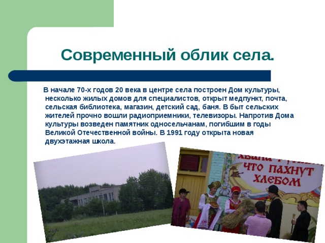 Современный облик села.  В начале 70-х годов 20 века в центре села построен Дом культуры, несколько жилых домов для специалистов, открыт медпункт, почта, сельская библиотека, магазин, детский сад, баня. В быт сельских жителей прочно вошли радиоприемники, телевизоры. Напротив Дома культуры возведен памятник односельчанам, погибшим в годы Великой Отечественной войны. В 1991 году открыта новая двухэтажная школа. 