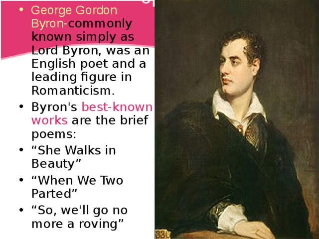 George Gordon Byron - commonly known simply as Lord Byron, was an English poet and a leading figure in Romanticism. Title Byron's best-known works are the brief poems: “ She Walks in Beauty” “ When We Two Parted” “ So, we'll go no more a roving”  