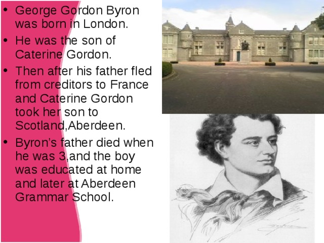 George Gordon Byron was born in London. He was the son of Caterine Gordon. Then after his father fled from creditors to France and Caterine Gordon took her son to Scotland,Aberdeen. Byron ’s father died when he was 3,and the boy was educated at home and later at Aberdeen Grammar School.  Title 