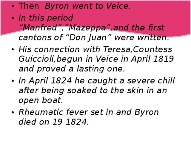 Then  Byron went to Veice. In this period “Manfred”,”Mazeppa”,and the first cantons of “Don Juan” were written. His connection with Teresa,Countess Guiccioli,begun in Veice in April 1819 and proved a lasting one. In April 1824 he caught a severe chill after being soaked to the skin in an open boat. Rheumatic fever set in and Byron died on 19 1824.   Byron 