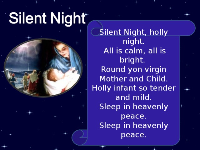 Silent Night, holly night.  All is calm, all is bright. Round yon virgin Mother and Child. Holly infant so tender and mild. Sleep in heavenly peace. Sleep in heavenly peace. 4 
