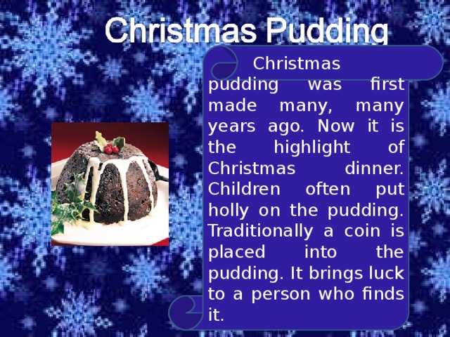  Christmas pudding was first made many, many years ago. Now it is the highlight of Christmas dinner. Children often put holly on the pudding. Traditionally a coin is placed into the pudding. It brings luck to a person who finds it. 