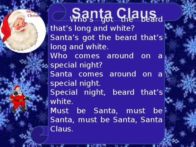  Who’s got the beard that’s long and white? Santa’s got the beard that’s long and white. Who comes around on a special night? Santa comes around on a special night. Special night, beard that’s white. Must be Santa, must be Santa, must be Santa, Santa Claus. 