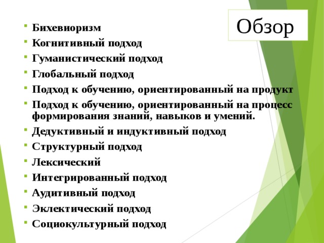 Обзор Бихевиоризм Когнитивный подход Гуманистический подход Глобальный подход Подход к обучению, ориентированный на продукт Подход к обучению, ориентированный на процесс формирования знаний, навыков и умений. Дедуктивный и индуктивный подход Структурный подход Лексический Интегрированный подход Аудитивный подход Эклектический подход Социокультурный подход  