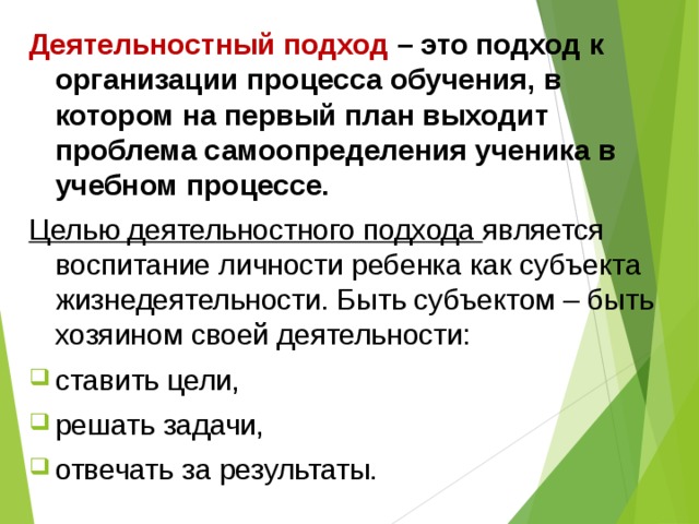 Деятельностный подход – это подход к организации процесса обучения, в котором на первый план выходит проблема самоопределения ученика в учебном процессе. Целью деятельностного подхода является воспитание личности ребенка как субъекта жизнедеятельности. Быть субъектом – быть хозяином своей деятельности: ставить цели, решать задачи, отвечать за результаты. 