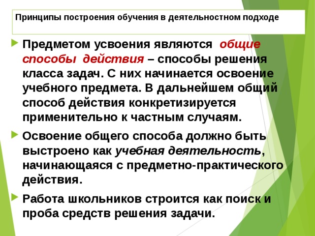 Принципы построения обучения в деятельностном подходе Предметом усвоения являются общие способы действия  – способы решения класса задач. С них начинается освоение учебного предмета. В дальнейшем общий способ действия конкретизируется применительно к частным случаям. Освоение общего способа должно быть выстроено как учебная деятельность , начинающаяся с предметно-практического действия. Работа школьников строится как поиск и проба средств решения задачи.  