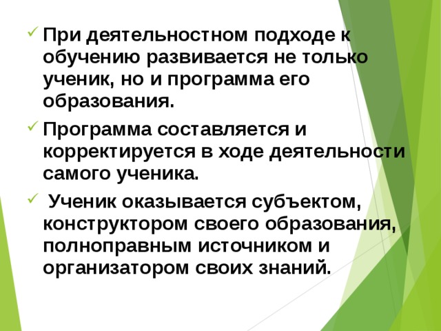 При деятельностном подходе к обучению развивается не только ученик, но и программа его образования. Программа составляется и корректируется в ходе деятельности самого ученика.  Ученик оказывается субъектом, конструктором своего образования, полноправным источником и организатором своих знаний. 