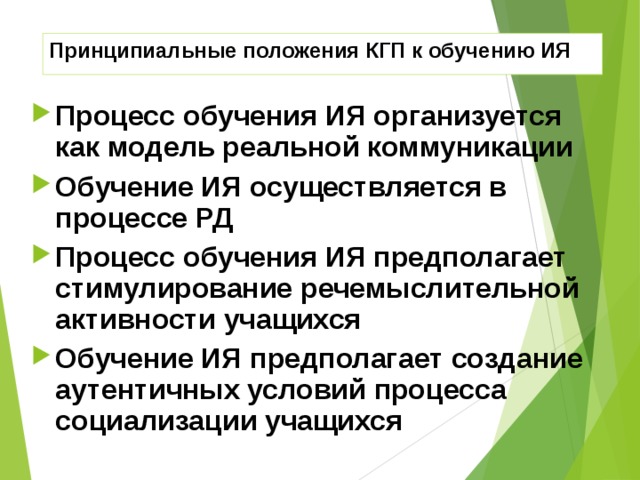 Принципиальные положения КГП к обучению ИЯ Процесс обучения ИЯ организуется как модель реальной коммуникации Обучение ИЯ осуществляется в процессе РД Процесс обучения ИЯ предполагает стимулирование речемыслительной активности учащихся Обучение ИЯ предполагает создание аутентичных условий процесса социализации учащихся 