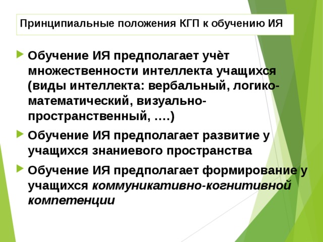 Принципиальные положения КГП к обучению ИЯ Обучение ИЯ предполагает учѐт множественности интеллекта учащихся ( виды интеллекта: вербальный, логико-математический, визуально-пространственный, …. ) Обучение ИЯ предполагает развитие у учащихся знаниевого пространства Обучение ИЯ предполагает формирование у учащихся коммуникативно-когнитивной компетенции 