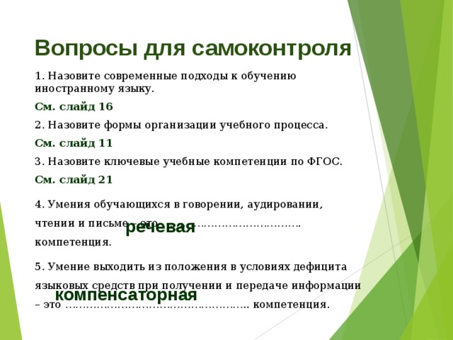 Вопросы для самоконтроля 1. Назовите современные подходы к обучению иностранному языку. См. слайд 16 2. Назовите формы организации учебного процесса. См. слайд 11 3. Назовите ключевые учебные компетенции по ФГОС. См. слайд 21 4. Умения обучающихся в говорении, аудировании, чтении и письме – это …………………………………. компетенция. 5. Умение выходить из положения в условиях дефицита языковых средств при получении и передаче информации – это …………………………………………….. компетенция. речевая компенсаторная 