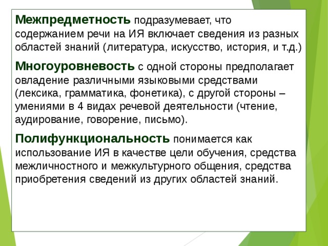 Межпредметность  подразумевает, что содержанием речи на ИЯ включает сведения из разных областей знаний (литература, искусство, история, и т.д.) Многоуровневость  с одной стороны предполагает овладение различными языковыми средствами (лексика, грамматика, фонетика), с другой стороны – умениями в 4 видах речевой деятельности (чтение, аудирование, говорение, письмо). Полифункциональность  понимается как использование ИЯ в качестве цели обучения, средства межличностного и межкультурного общения, средства приобретения сведений из других областей знаний. 