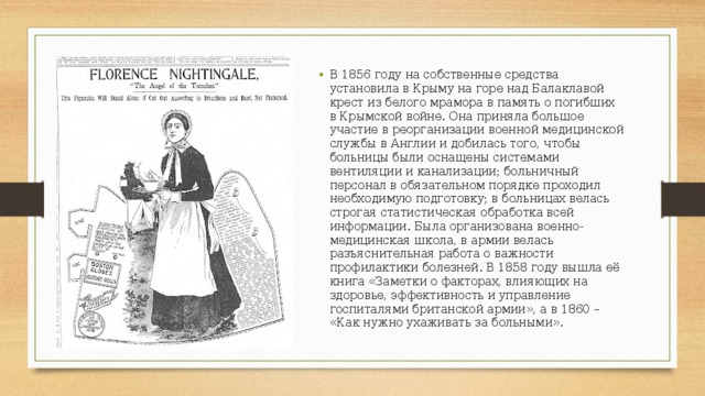 В 1856 году на собственные средства установила в Крыму на горе над Балаклавой крест из белого мрамора в память о погибших в Крымской войне. Она приняла большое участие в реорганизации военной медицинской службы в Англии и добилась того, чтобы больницы были оснащены системами вентиляции и канализации; больничный персонал в обязательном порядке проходил необходимую подготовку; в больницах велась строгая статистическая обработка всей информации. Была организована военно-медицинская школа, в армии велась разъяснительная работа о важности профилактики болезней. В 1858 году вышла её книга «Заметки о факторах, влияющих на здоровье, эффективность и управление госпиталями британской армии», а в 1860 – «Как нужно ухаживать за больными». 