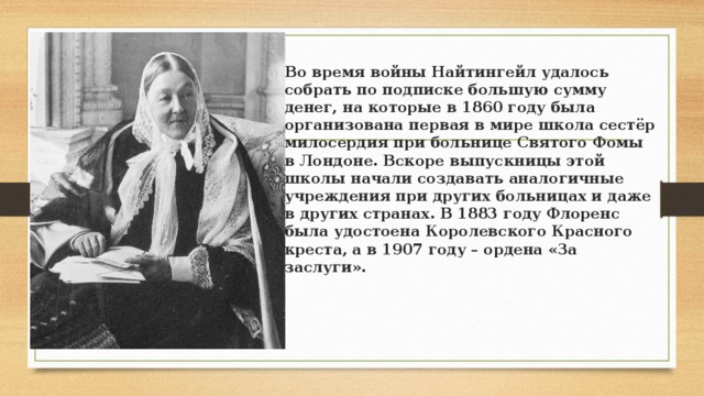 Во время войны Найтингейл удалось собрать по подписке большую сумму денег, на которые в 1860 году была организована первая в мире школа сестёр милосердия при больнице Святого Фомы в Лондоне. Вскоре выпускницы этой школы начали создавать аналогичные учреждения при других больницах и даже в других странах. В 1883 году Флоренс была удостоена Королевского Красного креста, а в 1907 году – ордена «За заслуги». 