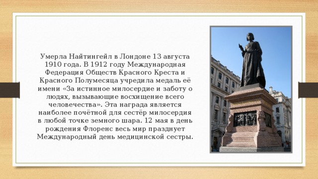 Умерла Найтингейл в Лондоне 13 августа 1910 года. В 1912 году Международная Федерация Обществ Красного Креста и Красного Полумесяца учредила медаль её имени «За истинное милосердие и заботу о людях, вызывающие восхищение всего человечества». Эта награда является наиболее почётной для сестёр милосердия в любой точке земного шара. 12 мая в день рождения Флоренс весь мир празднует Международный день медицинской сестры. 