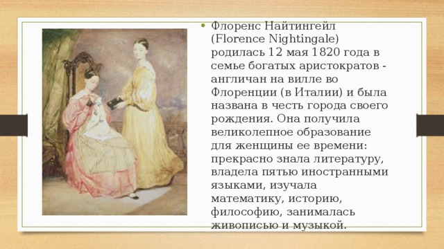 Флоренс Найтингейл (Florence Nightingale) родилась 12 мая 1820 года в семье богатых аристократов - англичан на вилле во Флоренции (в Италии) и была названа в честь города своего рождения. Она получила великолепное образование для женщины ее времени: прекрасно знала литературу, владела пятью иностранными языками, изучала математику, историю, философию, занималась живописью и музыкой. 
